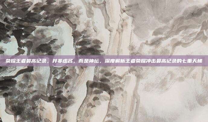 荣耀王者最高记录，并非虚名，而是神坛，深度解析王者荣耀冲击最高记录的七重天梯