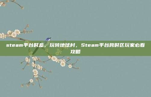 steam平台时差，玩转地球村，Steam平台跨时区玩家必看攻略