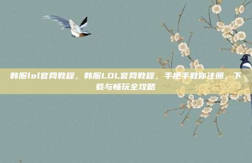 韩服lol官网教程，韩服LOL官网教程，手把手教你注册、下载与畅玩全攻略