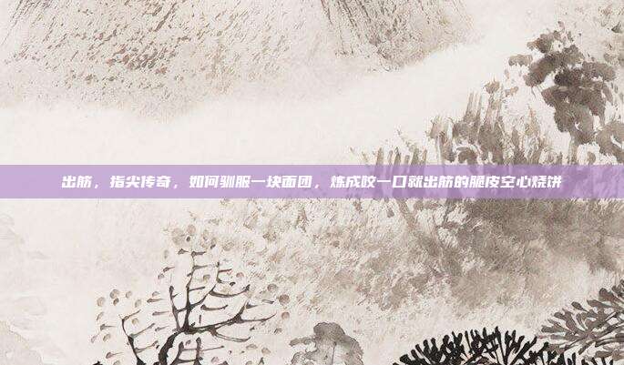 出筋，指尖传奇，如何驯服一块面团，炼成咬一口就出筋的脆皮空心烧饼