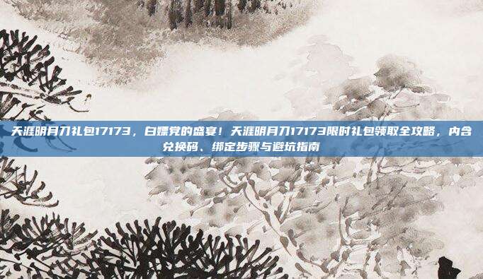 天涯明月刀礼包17173，白嫖党的盛宴！天涯明月刀17173限时礼包领取全攻略，内含兑换码、绑定步骤与避坑指南