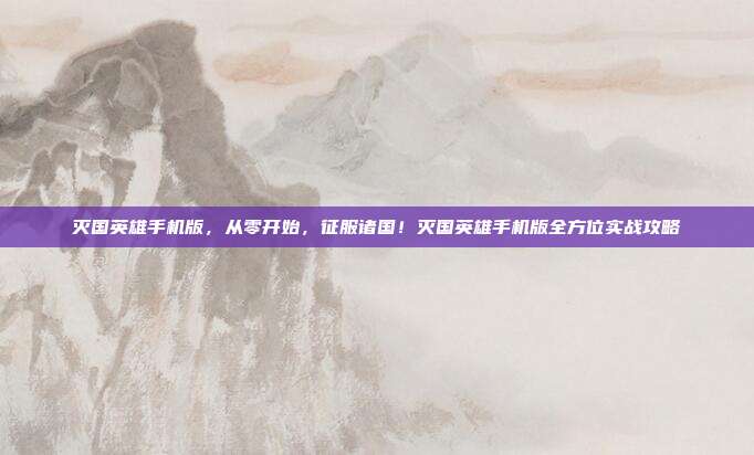 灭国英雄手机版，从零开始，征服诸国！灭国英雄手机版全方位实战攻略