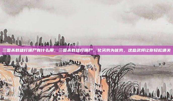 三国杀群雄打僵尸有什么用，三国杀群雄打僵尸，化劣势为优势，这些武将让你轻松通关