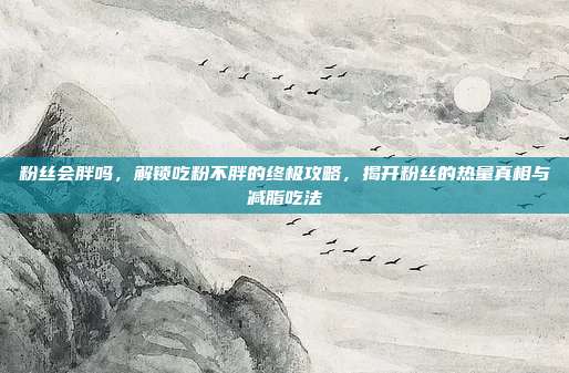 粉丝会胖吗，解锁吃粉不胖的终极攻略，揭开粉丝的热量真相与减脂吃法