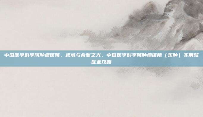 中国医学科学院肿瘤医院，权威与希望之光，中国医学科学院肿瘤医院（东肿）实用就医全攻略