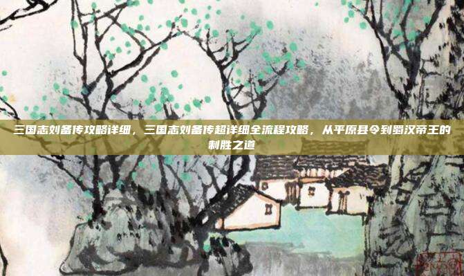 三国志刘备传攻略详细，三国志刘备传超详细全流程攻略，从平原县令到蜀汉帝王的制胜之道