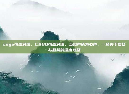 csgo情感对话，CSGO情感对话，当枪声成为心声，一场关于信任与默契的深度攻略