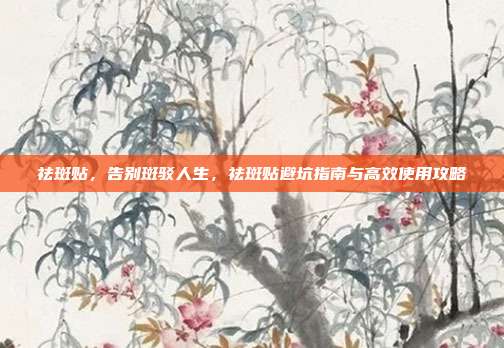 祛斑贴，告别斑驳人生，祛斑贴避坑指南与高效使用攻略
