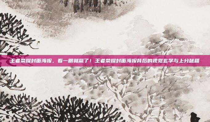 王者荣耀封面海报，看一眼就赢了！王者荣耀封面海报背后的视觉玄学与上分秘籍