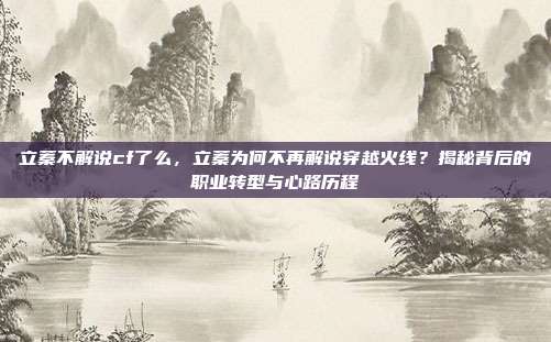立蓁不解说cf了么，立蓁为何不再解说穿越火线？揭秘背后的职业转型与心路历程
