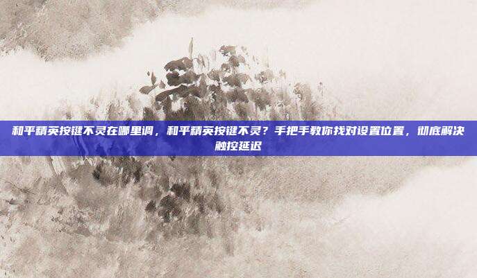 和平精英按键不灵在哪里调，和平精英按键不灵？手把手教你找对设置位置，彻底解决触控延迟