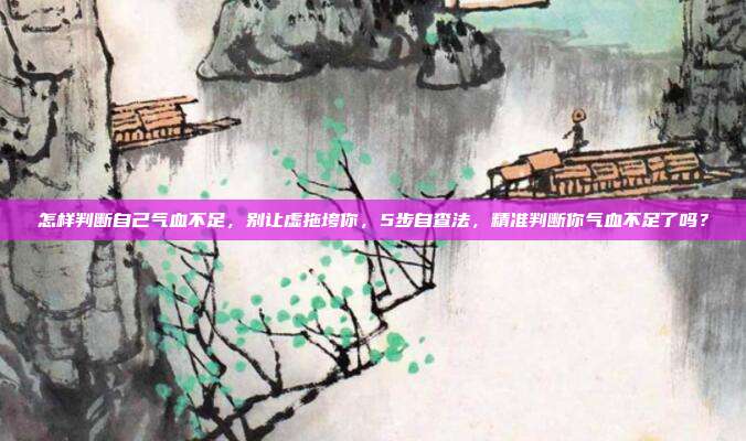 怎样判断自己气血不足，别让虚拖垮你，5步自查法，精准判断你气血不足了吗？