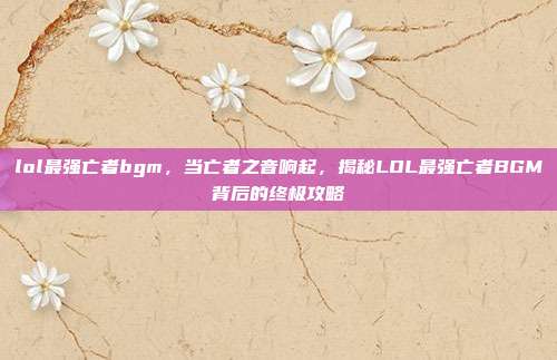 lol最强亡者bgm，当亡者之音响起，揭秘LOL最强亡者BGM背后的终极攻略