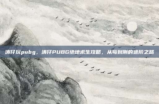 涛仔玩pubg，涛仔PUBG绝地求生攻略，从苟到刚的进阶之路