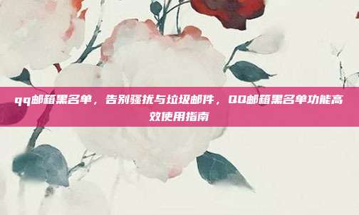 qq邮箱黑名单，告别骚扰与垃圾邮件，QQ邮箱黑名单功能高效使用指南