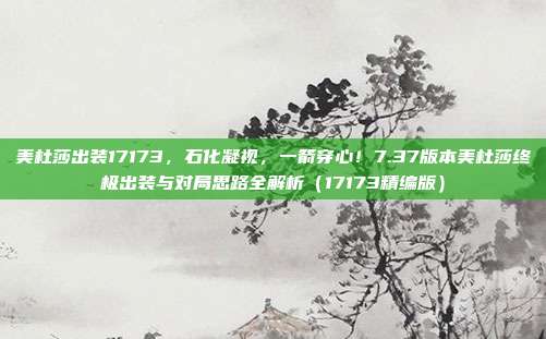 美杜莎出装17173，石化凝视，一箭穿心！7.37版本美杜莎终极出装与对局思路全解析（17173精编版）