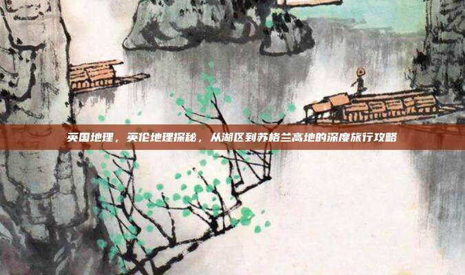 英国地理，英伦地理探秘，从湖区到苏格兰高地的深度旅行攻略