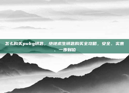怎么购买pubg钥匙，绝地求生钥匙购买全攻略，安全、实惠、一步到位