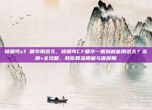 修丽可cf 精华用多久，修丽可CF精华一瓶到底能用多久？实测+全攻略，教你算准用量与保鲜期