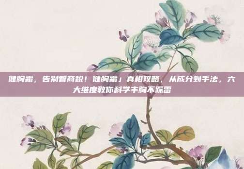 健胸霜，告别智商税！健胸霜」真相攻略，从成分到手法，六大维度教你科学丰胸不踩雷