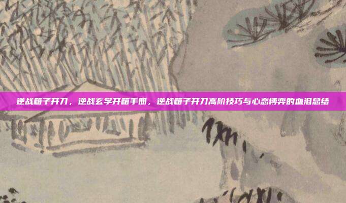 逆战箱子开刀，逆战玄学开箱手册，逆战箱子开刀高阶技巧与心态博弈的血泪总结
