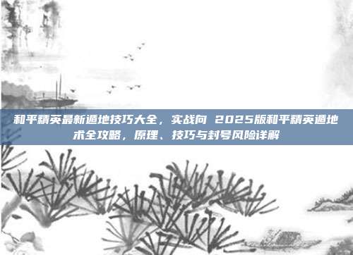和平精英最新遁地技巧大全，实战向 2025版和平精英遁地术全攻略，原理、技巧与封号风险详解