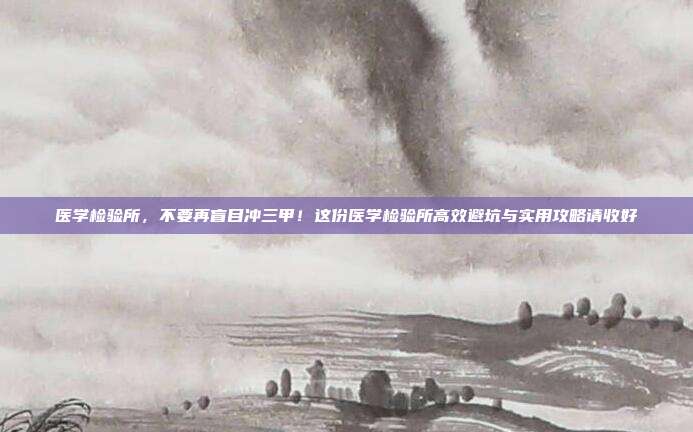 医学检验所,不要再盲目冲三甲!这份医学检验所高效避坑与实用攻略请收好