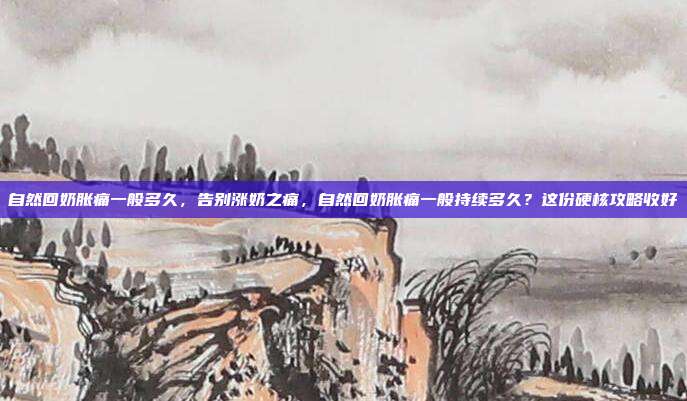 自然回奶胀痛一般多久，告别涨奶之痛，自然回奶胀痛一般持续多久？这份硬核攻略收好
