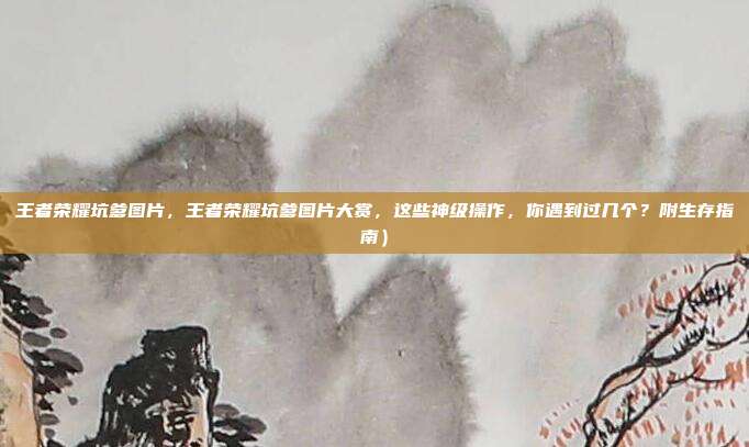 王者荣耀坑爹图片，王者荣耀坑爹图片大赏，这些神级操作，你遇到过几个？附生存指南）