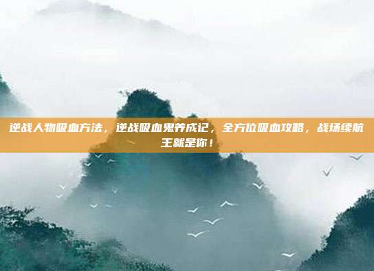 逆战人物吸血方法，逆战吸血鬼养成记，全方位吸血攻略，战场续航王就是你！