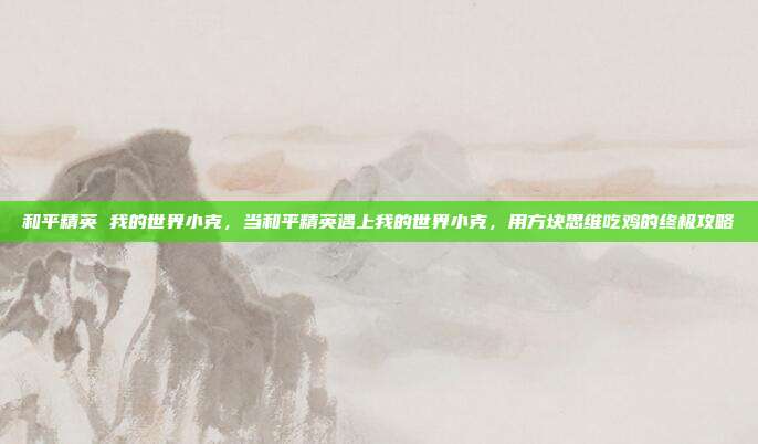 和平精英 我的世界小克，当和平精英遇上我的世界小克，用方块思维吃鸡的终极攻略