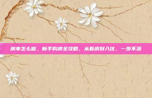 房事怎么做，新手购房全攻略，从看房到入住，一步不落
