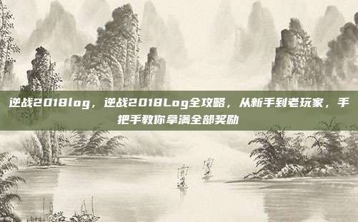 逆战2018log，逆战2018Log全攻略，从新手到老玩家，手把手教你拿满全部奖励