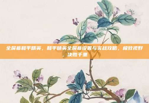 全屏幕和平精英，和平精英全屏幕设置与实战攻略，极致视野，决胜千里