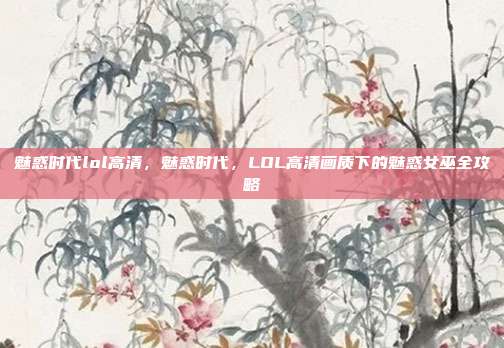 魅惑时代lol高清，魅惑时代，LOL高清画质下的魅惑女巫全攻略