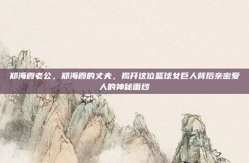 郑海霞老公，郑海霞的丈夫，揭开这位篮球女巨人背后亲密爱人的神秘面纱