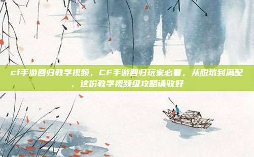 cf手游回归教学视频，CF手游回归玩家必看，从脱坑到满配，这份教学视频级攻略请收好
