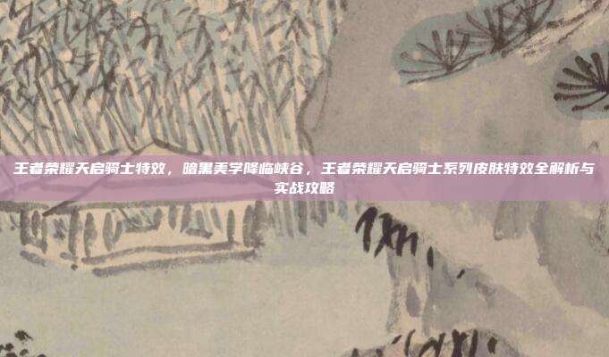 王者荣耀天启骑士特效，暗黑美学降临峡谷，王者荣耀天启骑士系列皮肤特效全解析与实战攻略