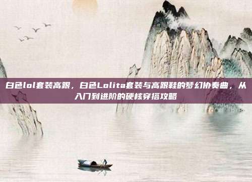 白色lol套装高跟，白色Lolita套装与高跟鞋的梦幻协奏曲，从入门到进阶的硬核穿搭攻略