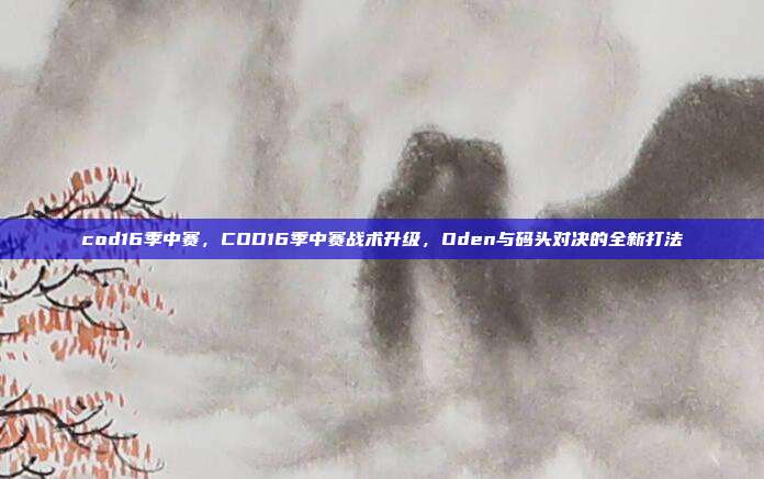 cod16季中赛，COD16季中赛战术升级，Oden与码头对决的全新打法