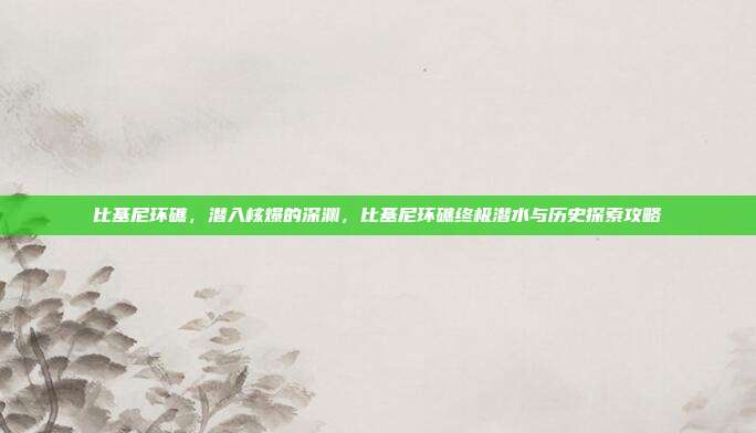 比基尼环礁，潜入核爆的深渊，比基尼环礁终极潜水与历史探索攻略