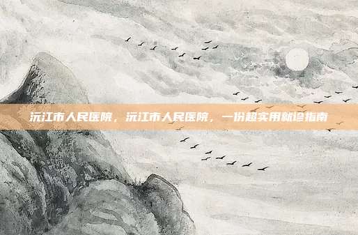 沅江市人民医院，沅江市人民医院，一份超实用就诊指南