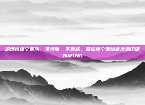 深圳市康宁医院，不慌张，不迷路，深圳康宁医院首次就诊保姆级攻略