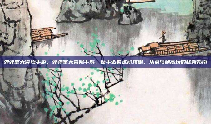 弹弹堂大冒险手游，弹弹堂大冒险手游，新手必看进阶攻略，从菜鸟到高玩的终极指南