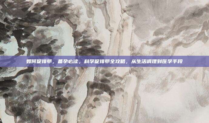 如何促排卵，备孕必读，科学促排卵全攻略，从生活调理到医学手段