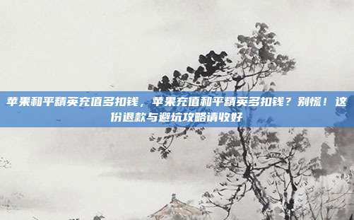 苹果和平精英充值多扣钱，苹果充值和平精英多扣钱？别慌！这份退款与避坑攻略请收好