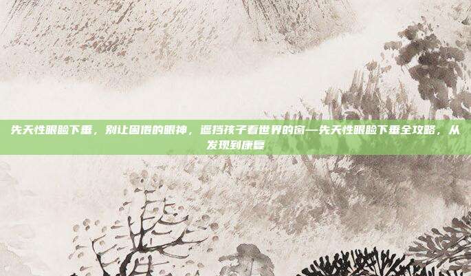 先天性眼睑下垂，别让困倦的眼神，遮挡孩子看世界的窗—先天性眼睑下垂全攻略，从发现到康复