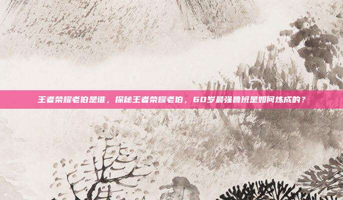 王者荣耀老伯是谁，探秘王者荣耀老伯，60岁最强鲁班是如何炼成的？