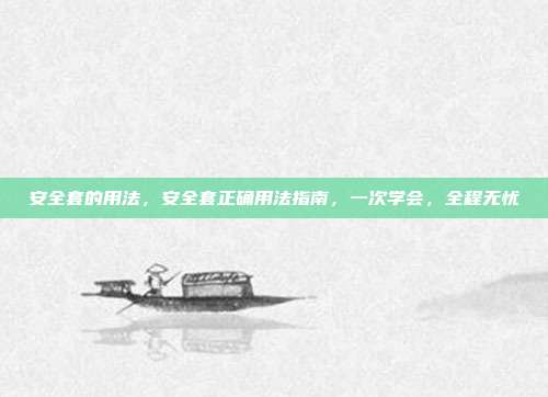 安全套的用法，安全套正确用法指南，一次学会，全程无忧