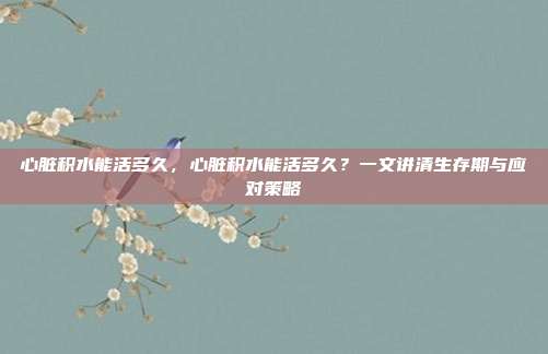 心脏积水能活多久，心脏积水能活多久？一文讲清生存期与应对策略
